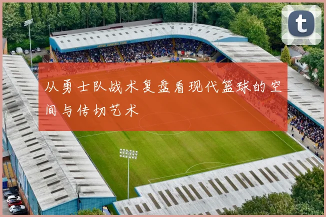 从勇士队战术复盘看现代篮球的空间与传切艺术