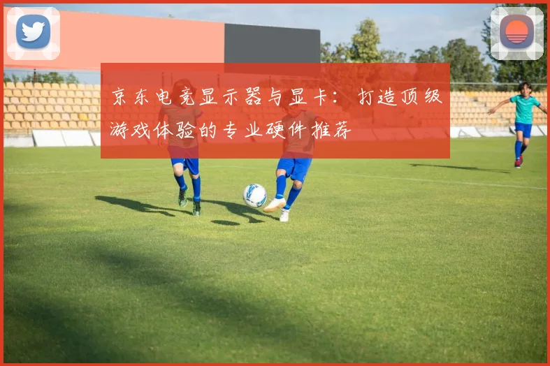 京东电竞显示器与显卡:打造顶级游戏体验的专业硬件推荐