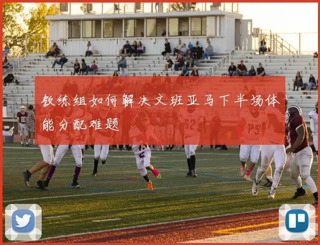 教练组如何解决文班亚马下半场体能分配难题