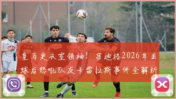 皇马更衣室领袖!吕迪格2026年丢球后怒吼队友卡雷拉斯事件全解析:逼抢硬度成后卫生命线