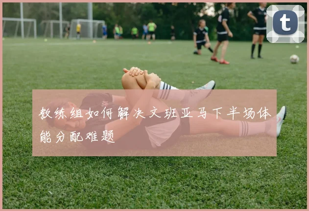教练组如何解决文班亚马下半场体能分配难题