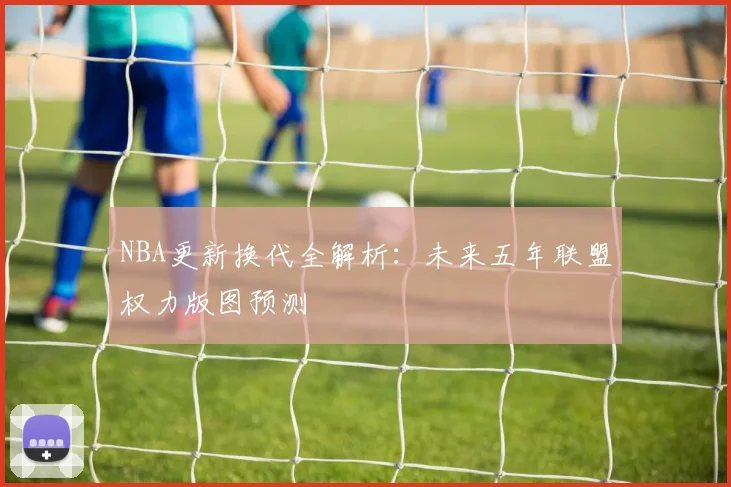 NBA更新换代全解析:未来五年联盟权力版图预测