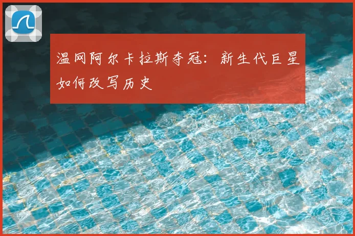 温网阿尔卡拉斯夺冠：新生代巨星如何改写历史