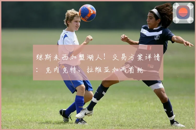 琼斯米西加盟湖人!交易方案详情:克内克特、拉维亚加两首轮