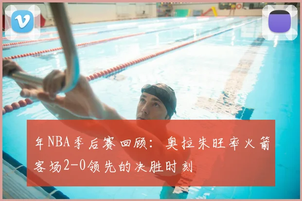 年NBA季后赛回顾：奥拉朱旺率火箭客场2-0领先的决胜时刻