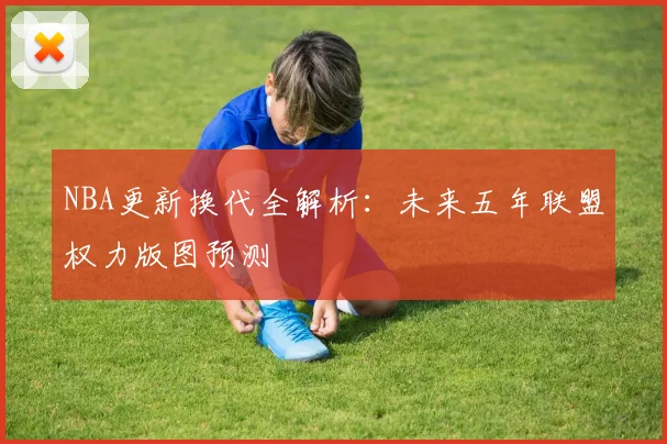NBA更新换代全解析：未来五年联盟权力版图预测