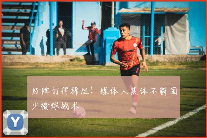 好牌打得稀烂！媒体人集体不解国少输球战术