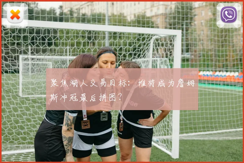 聚焦湖人交易目标：谁将成为詹姆斯冲冠最后拼图？