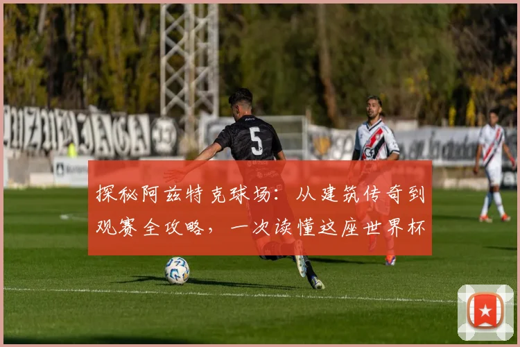 探秘阿兹特克球场：从建筑传奇到观赛全攻略，一次读懂这座世界杯圣殿