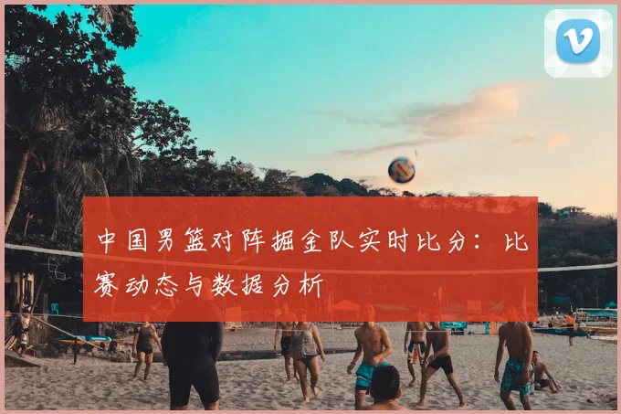 中国男篮对阵掘金队实时比分:比赛动态与数据分析