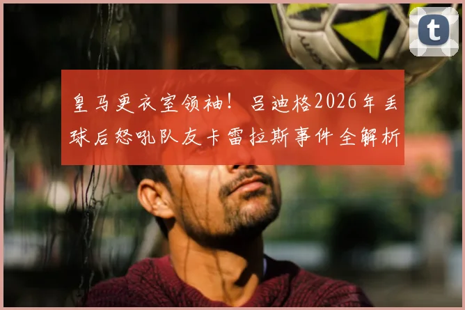 皇马更衣室领袖！吕迪格2026年丢球后怒吼队友卡雷拉斯事件全解析：逼抢硬度成后卫生命线
