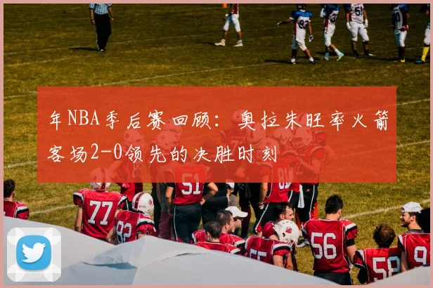 年NBA季后赛回顾:奥拉朱旺率火箭客场2-0领先的决胜时刻