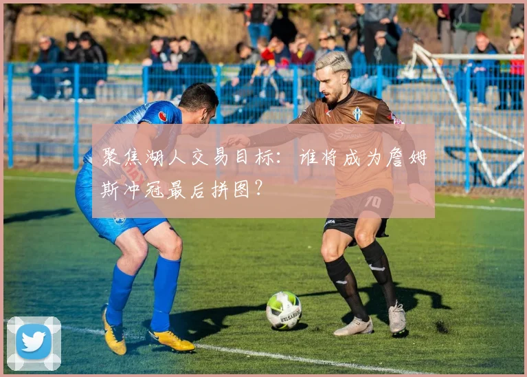 聚焦湖人交易目标：谁将成为詹姆斯冲冠最后拼图？